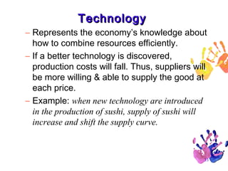 Technology
– Represents the economy’s knowledge about
how to combine resources efficiently.
– If a better technology is discovered,
production costs will fall. Thus, suppliers will
be more willing & able to supply the good at
each price.
– Example: when new technology are introduced
in the production of sushi, supply of sushi will
increase and shift the supply curve.

33

 