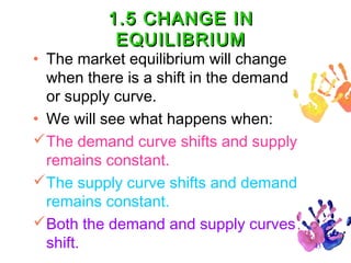 1.5 CHANGE IN
EQUILIBRIUM

• The market equilibrium will change
when there is a shift in the demand
or supply curve.
• We will see what happens when:
The demand curve shifts and supply
remains constant.
The supply curve shifts and demand
remains constant.
Both the demand and supply curves
shift.

43

 