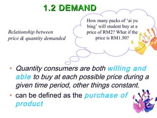 1.2 DEMAND
Relationship between
price & quantity demanded

How many packs of ‘ai yu
bing’ will student buy at a
price of RM2? What if the
price is RM1.50?

• Quantity consumers are both willing and
able to buy at each possible price during a
given time period, other things constant.
• can be defined as the purchase of
product
6

 