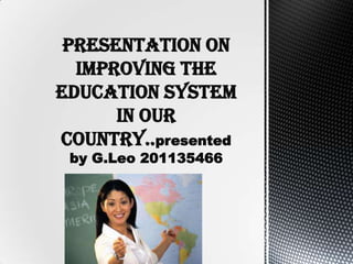 Presentation on
improving the
education system
in our
country..presented
by G.Leo 201135466
 