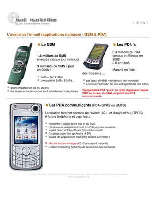 L'avenir de l'e-mail (applications nomades / GSM & PDA)

                            Le GSM                                                                           Les PDA 's
                                                                                                        3.4 millions de PDA
                        1.5 milliard de SMS                                                             vendus en Europe en
                        envoyés chaque jour (monde)                                                     2002
                                                                                                        2.8 en 2005
                        3 milliards de SMS / jour
                        en 2006 !                                                                       Marché en forte
                                                                        décroissance ....
                            SMS = Text E-Mail
                            compatibilité SMS / E MAIL                      pas (peu) d'intérêt marketing si non connecté
                                                                            extension "nomade" du site web (portabilité des infos)
 grand impact chez les 16-25 ans
 les envois entre personnes sont actuellement majoritaires              Equipements PDA "purs" en nette régression depuis
                                                                        2003 au niveau mondial, au profit des PDA
                                                                        communicants.


                                     Les PDA communicants (PDA+GPRS ou UMTS)

                                La solution Internet nomade de l'avenir (3G)...et d'aujourd'hui (GPRS)
                                A la fois téléphone et organiseur.

                                    Rencontre / fusion de l'e-mail et du SMS
                                    Nombreuses applications "real-time" désormais possibles
                                    Impact direct et très efficace (mais très intrusif)
                                    Couplage avec des applicatifs (ASP)
                                    Toutes les applications marketing restent à inventer !

                                    Marché encore émergent (2 ~3 ans avant maturité)
                                    L'intérêt marketing dépendra de l'évolution des mentalités




                 © 2000 EUROPEAN INTERNET PARTNERS - Domaine de Dhuizy - 02220 - Serches - FRANCE - Tous droits réservés
                                                   www.europeanpartners.org
 
