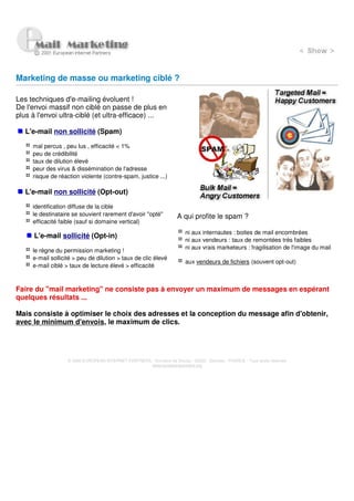 Marketing de masse ou marketing ciblé ?

Les techniques d'e-mailing évoluent !
De l'envoi massif non ciblé on passe de plus en
plus à l'envoi ultra-ciblé (et ultra-efficace) ...

   L'e-mail non sollicité (Spam)

     mal percus , peu lus , efficacité < 1%
     peu de crédibilité
     taux de dilution élevé
     peur des virus & dissémination de l'adresse
     risque de réaction violente (contre-spam, justice ...)

   L'e-mail non sollicité (Opt-out)

     identification diffuse de la cible
     le destinataire se souvient rarement d'avoir "opté"              A qui profite le spam ?
     efficacité faible (sauf si domaine vertical)
                                                                          ni aux internautes : boites de mail encombrées
      L'e-mail sollicité (Opt-in)
                                                                          ni aux vendeurs : taux de remontées très faibles
                                                                          ni aux vrais marketeurs : fragilisation de l'image du mail
     le règne du permission marketing !
     e-mail sollicité > peu de dilution > taux de clic élevé
                                                                          aux vendeurs de fichiers (souvent opt-out)
     e-mail ciblé > taux de lecture élevé > efficacité



Faire du "mail marketing" ne consiste pas à envoyer un maximum de messages en espérant
quelques résultats ...

Mais consiste à optimiser le choix des adresses et la conception du message afin d'obtenir,
avec le minimum d'envois, le maximum de clics.




                   © 2000 EUROPEAN INTERNET PARTNERS - Domaine de Dhuizy - 02220 - Serches - FRANCE - Tous droits réservés
                                                     www.europeanpartners.org
 