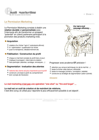 Le Permission Marketing

Le Permission Marketing consiste à établir une
relation durable et personnalisée avec
l'internaute afin de transformer un prospect
"potentiel" en (client) partenaire participant à la
promotion des produits (marketing viral).

   Acquisition

     création d'un fichier "opt-in" (volontariat affirmé)
     tri / optimisation / qualification du fichier
     jouer la transpence, désabonnement etc

   Fidélisation / Construction du profil

     chaque e-mail tient compte du profil (tenu à jour)
     impliquer le prospect / client dans la relation
     faire participer (attentes, sondage, remarques ...)              Progresser avec prudence ET précision !
   Segmentation / évaluation des attentes                                 attention aux erreurs techniques (cc de la mail list ...)
                                                                          tester le fichier cible (lecture, efficacité)
     l'attente des clients est plus importante que le profil              tester le message (contenu, conception, lisibilité)
     construire une base à partir du comportement                         construire sa stratégie de segmentation (selon activité)
     tenir compte de l'évolution
                                                                      Glossaire


Le mail marketing n'est pas une opération "one shot" ou "fire and forget" ...

Le mail est un outil de création et de maintient de relations,
il doit être conçu et utilisé pour répondre le plus efficacement possible à cet objectif .



                   © 2000 EUROPEAN INTERNET PARTNERS - Domaine de Dhuizy - 02220 - Serches - FRANCE - Tous droits réservés
                                                     www.europeanpartners.org
 