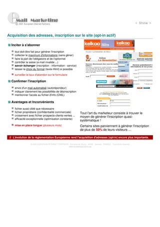 Acquisition des adresses, inscription sur le site (opt-in actif)

  Inciter à s'abonner

    tout doit-être fait pour générer l'inscription
    collecter le maximum d'informations (sans gèner)
    faire la part de l'obligatoire et de l'optionnel
    contrôler la saisie (e-mail invalide ...)
    savoir échanger (inscription - information - service)
    laisser le choix du format (texte-Html) si possible

    surveiller le taux d'abandon sur le formulaire

  Confirmer l'inscription

    envoi d'un mail automatisé (autorépondeur)
    indiquer clairement les possibilités de désinscription
    mentionner l'accès au fichier d'info (CNIL)

  Avantages et Inconvénients

    fichier aussi ciblé que nécessaire
    fichier propriétaire (confidentialité commerciale)              Tout l'art du marketeur consiste à trouver le
    croisement avec fichier prospects-clients-ventes ...            moyen de générer l'inscription quasi-
    efficacité exceptionnelle (optimisation constante)
                                                                    systématique !
    mise en place longue (plusieurs mois)                           Certains sites parviennent à générer l'inscription
                                                                    de plus de 50% de leurs visiteurs ...

   L'évolution de la règlementation Européenne rend l'acquisition d'adresses (opt-in) encore plus importante.

                 © 2000 EUROPEAN INTERNET PARTNERS - Domaine de Dhuizy - 02220 - Serches - FRANCE - Tous droits réservés
                                                   www.europeanpartners.org
 