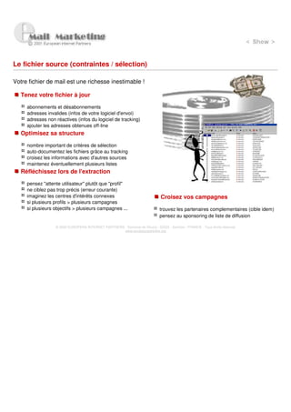 Le fichier source (contraintes / sélection)

Votre fichier de mail est une richesse inestimable !

   Tenez votre fichier à jour

     abonnements et désabonnements
     adresses invalides (infos de votre logiciel d'envoi)
     adresses non réactives (infos du logiciel de tracking)
     ajouter les adresses obtenues off-line
   Optimisez sa structure

     nombre important de critères de sélection
     auto-documentez les fichiers grâce au tracking
     croisez les informations avec d'autres sources
     maintenez éventuellement plusieurs listes
   Réfléchissez lors de l'extraction

     pensez "attente utilisateur" plutôt que "profil"
     ne ciblez pas trop précis (erreur courante)
     imaginez les centres d'intérêts connexes                                 Croisez vos campagnes
     si plusieurs profils > plusieurs campagnes
     si plusieurs objectifs > plusieurs campagnes ...                        trouvez les partenaires complementaires (cible idem)
                                                                             pensez au sponsoring de liste de diffusion

                  © 2000 EUROPEAN INTERNET PARTNERS - Domaine de Dhuizy - 02220 - Serches - FRANCE - Tous droits réservés
                                                    www.europeanpartners.org
 