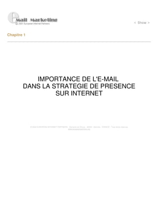 Chapitre 1




           IMPORTANCE DE L'E-MAIL
        DANS LA STRATEGIE DE PRESENCE
                 SUR INTERNET




             © 2000 EUROPEAN INTERNET PARTNERS - Domaine de Dhuizy - 02220 - Serches - FRANCE - Tous droits réservés
                                               www.europeanpartners.org
 