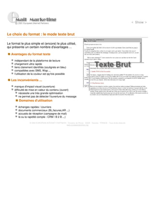 Le choix du format : le mode texte brut

Le format le plus simple et (encore) le plus utilisé,
qui présente un certain nombre d'avantages ...

   Avantages du format texte

     indépendant de la plateforme de lecture
     chargement ultra rapide
     liens clairement identifiés (soulignés en bleu)
     compatibles avec SMS, Wap ...
     l'utilisation de la couleur est qq fois possible

   Les inconvénients ...

     manque d'impact visuel (ouverture)
     difficulté de mise en valeur du contenu (ouvert)
          nécessite une très grande optimisation
          ne permet pas de détecter l'ouverture du message
         Domaines d'utilisation

        échanges rapides / courriers
        documents commerciaux (BL,facures,AR ...)
        accusés de réception (campagne de mail)
        là ou la rapidité compte : CRM / B 2 B ...)

                   © 2000 EUROPEAN INTERNET PARTNERS - Domaine de Dhuizy - 02220 - Serches - FRANCE - Tous droits réservés
                                                     www.europeanpartners.org
 
