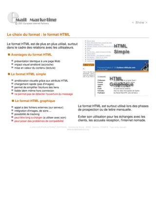 Le choix du format : le format HTML

Le format HTML est de plus en plus utilisé, surtout
dans le cadre des relations avec les utilisateurs.

  Avantages du format HTML

     présentation identique à une page Web
     impact visuel amélioré (accroche)
     mise en valeur du contenu (lecture)

  Le format HTML simple

     amélioration visuelle grâce aux attributs HTML
     chargement rapide (pas d'images)
     permet de simplifier l'écriture des liens
     lisible idem même hors connexion
     ne permet pas de détecter l'ouverture du message

     Le format HTML graphique

     appel a des fichiers externes (sur serveur)                      Le format HTML est surtout utilisé lors des phases
     intégration d'images, de sons ...                                de prospection ou de lettre mensuelle.
     possibilité de tracking
     peut être long a charger (a utiliser avec soin)                  Eviter son utilisation pour les échanges avec les
     peut poser des problèmes de compatibilité                        clients, les accusés réception, l'internet nomade.

                   © 2000 EUROPEAN INTERNET PARTNERS - Domaine de Dhuizy - 02220 - Serches - FRANCE - Tous droits réservés
                                                     www.europeanpartners.org
 