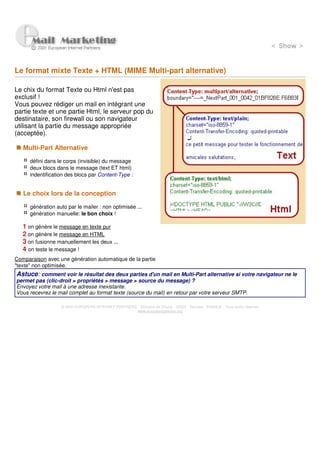 Le format mixte Texte + HTML (MIME Multi-part alternative)

Le chix du format Texte ou Html n'est pas
exclusif !
Vous pouvez rédiger un mail en intégrant une
partie texte et une partie Html, le serveur pop du
destinataire, son firewall ou son navigateur
utilisant la partie du message appropriée
(acceptée).

   Multi-Part Alternative

      défini dans le corps (invisible) du message
      deux blocs dans le message (text ET html)
      indentification des blocs par Content-Type :


   Le choix lors de la conception

      génération auto par le mailer : non optimisée ...
      génération manuelle: le bon choix !

   1 on génère le message en texte pur
   2 on génère le message en HTML
   3 on fusionne manuellement les deux ...
   4 on teste le message !
Comparaison avec une génération automatique de la partie
"texte" non optimisée.
Astuce: comment voir le résultat des deux parties d'un mail en Multi-Part alternative si votre navigateur ne le
permet pas (clic-droit > propriétés > message > source du message) ?
Envoyez votre mail à une adresse inexistante.
Vous recevrez le mail complet au format texte (source du mail) en retour par votre serveur SMTP.

                   © 2000 EUROPEAN INTERNET PARTNERS - Domaine de Dhuizy - 02220 - Serches - FRANCE - Tous droits réservés
                                                     www.europeanpartners.org
 