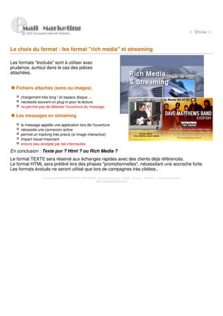 Le choix du format : les format "rich media" et streaming

Les formats "évolués" sont à utiliser avec
prudence, surtout dans le cas des pièces
attachées.


   Fichiers attachés (sons ou images)

     chargement très long ! et espace disque ...
     nécessite souvent un plug-in pour la lecture
     ne permet pas de détecter l'ouverture du message

   Les messages en streaming

     le message appelle une application lors de l'ouverture
     nécessite une connexion active
     permet un tracking très précis (si image interactive)
     impact visuel important
     encore peu accepté par les internautes
En conclusion : Texte pur ? Html ? ou Rich Media ?
Le format TEXTE sera réservé aux échanges rapides avec des clients déjà référencés.
Le format HTML sera préféré lors des phases "promotionnelles", nécessitant une accroche forte.
Les formats évolués ne seront utilisé que lors de campagnes très ciblées..
                  © 2000 EUROPEAN INTERNET PARTNERS - Domaine de Dhuizy - 02220 - Serches - FRANCE - Tous droits réservés
                                                    www.europeanpartners.org
 
