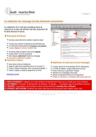 La rédaction du message (et des éléments accesoires)

La rédaction d'un mail est complexe dans la
mesure ou le taux de dilution est très important (et
le sera de plus en plus).

   Provoquer la lecture

     les deux seuls élements visibles: origine et objet

     ne pas sous-estimer l'importance de l'adresse exp.
     un texte peut judicieusement remplacer une adresse
     ne pas négliger le champ "origine" (de)

     le champ objet constitue l'accroche (capital)
     champ objet: 15 à 20 caractères
     doit indiquer clairement l'objet du message
     accrocheur SANS être racoleur
   Favoriser l'action
                                                                               Optimiser le texte (ou la zone message)
     liens clairs (mise en évidence)
     objet du (des) liens explicites (qu'a t-on au bout ?)                    si texte, lignes de 70 caractères (CR si nécessaire)
     inciter a cliquer (échange, offre, info personnalisée ..)                si HTML et tableau, largeur 600 pixels environ
     inciter a cliquer à l'aide du graphisme (si html)                        limiter l'offre pour augmenter l'impact
                                                                              attention aux messages trop longs
  Exemple a suivre                                                            penser au désabonnement et à la signature
                                                                              utilisez si nécessaire un Multipart Alternative optimisé


1) REFLECHISSEZ ! calquez sur votre propre comportement face aux e-mails que vous recevez
2) OPTIMISEZ ! le texte, la démarche, le contenu, le design ... n'acceptez pas la première mouture
3) TESTEZ ! soumettez votre projet a votre environnement, écoutez les critiques
4) PENSEZ ANTI-SPAM ! enlevez de votre mail tout ce qui pourrait faire rejeter votre mail

                   © 2000 EUROPEAN INTERNET PARTNERS - Domaine de Dhuizy - 02220 - Serches - FRANCE - Tous droits réservés
                                                     www.europeanpartners.org
 