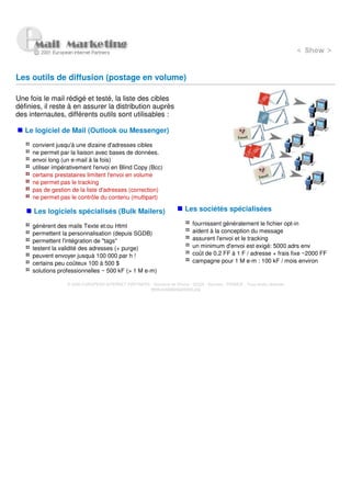 Les outils de diffusion (postage en volume)

Une fois le mail rédigé et testé, la liste des cibles
définies, il reste à en assurer la distribution auprès
des internautes, différents outils sont utilisables :

   Le logiciel de Mail (Outlook ou Messenger)

     convient jusqu'à une dizaine d'adresses cibles
     ne permet par la liaison avec bases de données.
     envoi long (un e-mail à la fois)
     utiliser impérativement l'envoi en Blind Copy (Bcc)
     certains prestataires limitent l'envoi en volume
     ne permet pas le tracking
     pas de gestion de la liste d'adresses (correction)
     ne permet pas le contrôle du contenu (multipart)

      Les logiciels spécialisés (Bulk Mailers)                           Les sociétés spécialisées

     génèrent des mails Texte et:ou Html                                     fournissent généralement le fichier opt-in
     permettent la personnalisation (depuis SGDB)                            aident à la conception du message
     permettent l'intégration de "tags"                                      assurent l'envoi et le tracking
     testent la validité des adresses (+ purge)                              un minimum d'envoi est exigé: 5000 adrs env
     peuvent envoyer jusquà 100 000 par h !                                  coût de 0.2 FF à 1 F / adresse + frais fixe ~2000 FF
     certains peu coûteux 100 à 500 $                                        campagne pour 1 M e-m : 100 kF / mois environ
     solutions professionnelles ~ 500 kF (> 1 M e-m)

                  © 2000 EUROPEAN INTERNET PARTNERS - Domaine de Dhuizy - 02220 - Serches - FRANCE - Tous droits réservés
                                                    www.europeanpartners.org
 