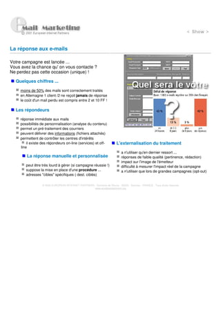La réponse aux e-mails

Votre campagne est lancée ...
Vous avez la chance qu' on vous contacte ?
Ne perdez pas cette occasion (unique) !

  Quelques chiffres ...

     moins de 50% des mails sont correctement traités
     en Allemagne 1 client /2 ne reçoit jamais de réponse
     le coût d'un mail perdu est compris entre 2 et 10 FF !

  Les répondeurs

     réponse immédiate aux mails
     possibilités de personnalisation (analyse du contenu)
     permet un pré-traitement des courriers
     peuvent délivrer des informations (fichiers attachés)
     permettent de contrôler les centres d'intérêts
         il existe des répondeurs on-line (services) et off-             L'externalisation du traitement
     line
                                                                             a n'utiliser qu'en dernier ressort ...
         La réponse manuelle et personnalisée                                réponses de faible qualité (pertinence, rédaction)
                                                                             impact sur l'image de l'émetteur
        peut être très lourd à gérer (si campagne réussie !)                 difficulté à mesurer l'impact réel de la campagne
        suppose la mise en place d'une procédure ...                         a n'utiliser que lors de grandes campagnes (opt-out)
        adresses "cibles" spécifiques ( dest. ciblés)

                  © 2000 EUROPEAN INTERNET PARTNERS - Domaine de Dhuizy - 02220 - Serches - FRANCE - Tous droits réservés
                                                    www.europeanpartners.org
 