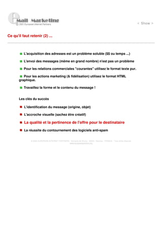 Ce qu'il faut retenir (2) ...



          L'acquisition des adresses est un problème soluble ($$ ou temps ...)

          L'envoi des messages (même en grand nombre) n'est pas un problème

          Pour les relations commerciales "courantes" utilisez le format texte pur.

          Pour les actions marketing (& fidélisation) utilisez le format HTML
       graphique.

          Travaillez la forme et le contenu du message !


       Les clés du succès

          L'identification du message (origine, objet)

          L'accroche visuelle (sachez être créatif)

          La qualité et la pertinence de l'offre pour le destinataire
          La réussite du contournement des logiciels anti-spam


               © 2000 EUROPEAN INTERNET PARTNERS - Domaine de Dhuizy - 02220 - Serches - FRANCE - Tous droits réservés
                                                 www.europeanpartners.org
 