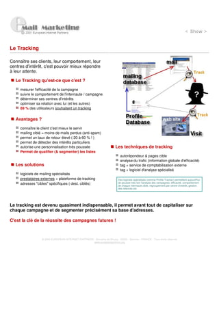 Le Tracking

Connaître ses clients, leur comportement, leur
centres d'intérêt, c'est pouvoir mieux répondre
à leur attente.

  Le Tracking qu'est-ce que c'est ?

     mesurer l'efficacité de la campagne
     suivre le comportement de l'internaute / campagne
     déterminer ses centres d'intérêts
     optimiser sa relation avec lui (et les autres)
     89 % des utilisateurs souhaitent un tracking


  Avantages ?

     connaître le client c'est mieux le servir
     mailing ciblé = moins de mails perdus (anti-spam)
     permet un taux de retour élevé ( 20 à 60 % ! )
     permet de détecter des intérêts particuliers
     autorise une personnalisation très poussée                          Les techniques de tracking
     Permet de qualifier (& segmenter) les listes
                                                                             autorépondeur & pages cible
                                                                             analyse du trafic (information globale d'efficacité)
  Les solutions                                                              tag + service de comptabilisation externe
                                                                             tag + logiciel d'analyse spécialisé
     logiciels de mailing spécialisés
     prestataires externes + plateforme de tracking                         Des logiciels spécialisés (comme Profile Tracker) permettent aujourd'hui
     adresses "cibles" spécifiques ( dest. ciblés)                          de pousser très loin l'analyse des campagnes: efficacité, comportement
                                                                            de chaque internaute cible, regroupement par centre d'intérêt, gestion
                                                                            des relances etc




Le tracking est devenu quasiment indispensable, il permet avant tout de capitaliser sur
chaque campagne et de segmenter précisément sa base d'adresses.

C'est la clé de la réussite des campagnes futures !



                  © 2000 EUROPEAN INTERNET PARTNERS - Domaine de Dhuizy - 02220 - Serches - FRANCE - Tous droits réservés
                                                    www.europeanpartners.org
 