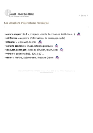 Les utilisations d'Internet pour l'entreprise




  communiquer 1 to 1 > prospects, clients, fournisseurs, institutions ...)
  s'informer > recherche d'informations, de personnes, veille)
  informer > le site web, l'e-mail
  se faire connaître > image, relations publiques
  discuter, échanger > listes de diffusion, forum, chat
  vendre > segments B2B, B2C, C2C ...
  tester > marché, argumentaire, réactivité (veille)




              © 2000 EUROPEAN INTERNET PARTNERS - Domaine de Dhuizy - 02220 - Serches - FRANCE - Tous droits réservés
                                                www.europeanpartners.org
 