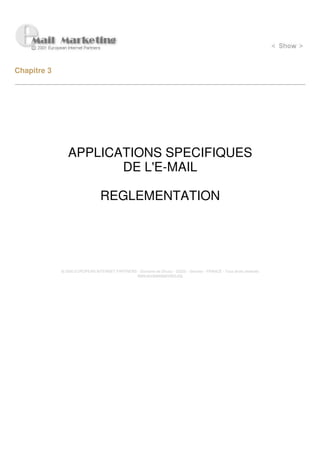 Chapitre 3




                APPLICATIONS SPECIFIQUES
                       DE L'E-MAIL

                                 REGLEMENTATION




             © 2000 EUROPEAN INTERNET PARTNERS - Domaine de Dhuizy - 02220 - Serches - FRANCE - Tous droits réservés
                                               www.europeanpartners.org
 