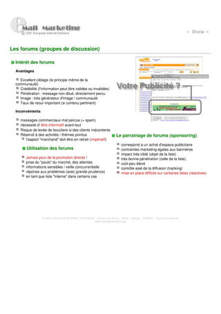 Les forums (groupes de discussion)

  Intérêt des forums
  Avantages

    Excellent ciblage (le principe même de la
  communauté)
    Crédibilité (l'information peut être validée ou invalidée)
    Pénétration : message non dilué, directement percu
    Image : très générateur d'image / communauté
    Taux de reour important (si contenu pertinent)

  Inconvénients

     messages commerciaux mal percus (= spam)
     nécessité d' être informatif avant tout
     Risque de levée de boucliers si des clients mécontents
     Réservé à des activités / thèmes pointus                             Le parrainage de forums (sponsoring)
        l'aspect "marchand" doit être en retrait (impératif)
                                                                              correspond a un achat d'espace publicitaire
         Utilisation des forums                                               contraintes marketing égales aux bannières
                                                                              impact très ciblé (objet de la liste)
        Jamais pour de la promotion directe !                                 très bonne pénétration (celle de la liste)
        prise du "pouls" du marché, des attentes                              coût peu élevé
        informations sensibles / veille concurrentielle                       contrôle aisé de la diffusion (tracking)
        réponse aux problèmes (avec grande prudence)                          mise en place difficile sur certaines listes (réactives)
        en tant que liste "interne" dans certains cas




                   © 2000 EUROPEAN INTERNET PARTNERS - Domaine de Dhuizy - 02220 - Serches - FRANCE - Tous droits réservés
                                                     www.europeanpartners.org
 