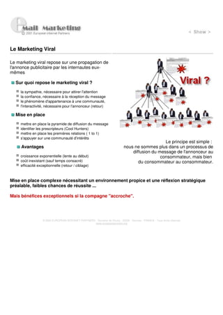 Le Marketing Viral

Le marketing viral repose sur une propagation de
l'annonce publicitaire par les internautes eux-
mêmes

  Sur quoi repose le marketing viral ?

     la sympathie, nécessaire pour attirer l'attention
     la confiance, nécessaire à la réception du message
     le phénomène d'appartenance à une communauté,
     l'interactivité, nécessaire pour l'annonceur (retour)

  Mise en place

     mettre en place la pyramide de diffusion du message
     identifier les prescripteurs (Cool Hunters)
     mettre en place les premières relations ( 1 to 1)
     s'appuyer sur une communauté d'intérêts
                                                                                                   Le principe est simple :
     Avantages                                                                 nous ne sommes plus dans un processus de
                                                                                   diffusion du message de l'annonceur au
     croissance exponentielle (lente au début)                                                   consommateur, mais bien
     coût inexistant (sauf temps consacré)                                            du consommateur au consommateur.
     efficacité exceptionnelle (retour / ciblage)



Mise en place complexe nécessitant un environnement propice et une réflexion stratégique
préalable, faibles chances de réussite ...

Mais bénéfices exceptionnels si la compagne "accroche".




                   © 2000 EUROPEAN INTERNET PARTNERS - Domaine de Dhuizy - 02220 - Serches - FRANCE - Tous droits réservés
                                                     www.europeanpartners.org
 
