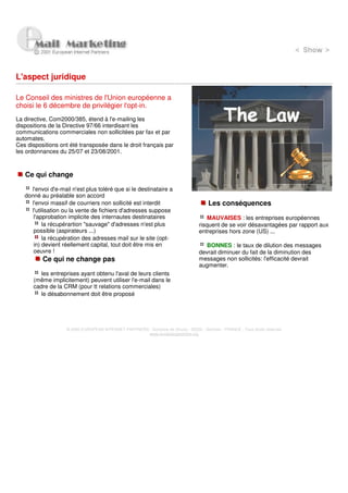 L'aspect juridique

Le Conseil des ministres de l'Union européenne a
choisi le 6 décembre de privilégier l'opt-in.
La directive, Com2000/385, étend à l'e-mailing les
dispositions de la Directive 97/66 interdisant les
communications commerciales non sollicitées par fax et par
automates.
Ces dispositions ont été transposée dans le droit français par
les ordonnances du 25/07 et 23/08/2001.



   Ce qui change

     l'envoi d'e-mail n'est plus toléré que si le destinataire a
   donné au préalable son accord
     l'envoi massif de courriers non sollicité est interdit                            Les conséquences
     l'utilisation ou la vente de fichiers d'adresses suppose
      l'approbation implicite des internautes destinataires                            MAUVAISES : les entreprises européennes
          la récupérartion "sauvage" d'adresses n'est plus                         risquent de se voir désavantagées par rapport aux
      possible (aspirateurs ...)                                                   entreprises hors zone (US) ...
          la récupération des adresses mail sur le site (opt-
      in) devient réellement capital, tout doit être mis en                           BONNES : le taux de dilution des messages
      oeuvre !                                                                     devrait diminuer du fait de la diminution des
          Ce qui ne change pas                                                     messages non sollicités: l'efficacité devrait
                                                                                   augmenter.
         les entreprises ayant obtenu l'aval de leurs clients
      (même implicitement) peuvent utiliser l'e-mail dans le
      cadre de la CRM (pour tt relations commerciales)
         le désabonnement doit être proposé




                    © 2000 EUROPEAN INTERNET PARTNERS - Domaine de Dhuizy - 02220 - Serches - FRANCE - Tous droits réservés
                                                      www.europeanpartners.org
 