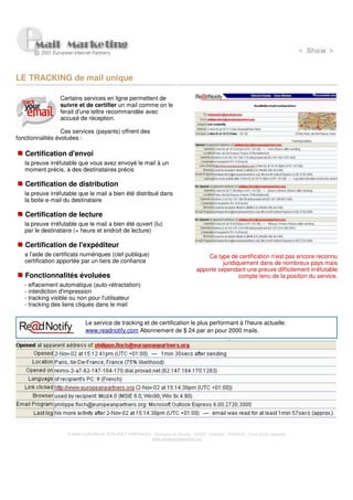 LE TRACKING de mail unique

                 Certains services en ligne permettent de
                 suivre et de certifier un mail comme on le
                 ferait d'une lettre recommandée avec
                 accusé de réception.

                  Ces services (payants) offrent des
fonctionnalités évoluées :

   Certification d'envoi
   la preuve irréfutable que vous avez envoyé le mail à un
   moment précis, à des destinataires précis

   Certification de distribution
   la preuve irréfutable que le mail a bien été distribué dans
   la boite e-mail du destinataire

   Certification de lecture
   la preuve irréfutable que le mail a bien été ouvert (lu)
   par le destinataire (+ heure et endroit de lecture)

   Certification de l'expéditeur
   a l'aide de certificats numériques (clef publique)                               Ce type de certification n'est pas encore reconnu
   certification apportée par un tiers de confiance                                       juridiquement dans de nombreux pays mais
                                                                                apporte cependant une preuve difficilement irréfutable
   Fonctionnalités évoluées                                                                      compte tenu de la position du service.
   - effacement automatique (auto-rétractation)
   - interdiction d'impression
   - tracking visible ou non pour l'utilisateur
   - tracking des liens cliqués dans le mail


                            Le service de tracking et de certification le plus performant à l'heure actuelle:
                            www.readnotify.com Abonnement de $ 24 par an pour 2000 mails




                    © 2000 EUROPEAN INTERNET PARTNERS - Domaine de Dhuizy - 02220 - Serches - FRANCE - Tous droits réservés
                                                      www.europeanpartners.org
 