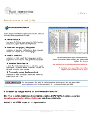 Les extracteurs de mail (bulk)




Ces outils permettent de récupérér (extraire) des adresses
mail depuis de nombreuses sources :

   Fichiers locaux
   tous types de fichiers: texte, pages html téléchargées,
   groupes de pages, répertoires complets etc

   Sites web (ou pages) désignées
   extraction de tous les e-mail contenus dans une page,
   dans le site complet, dans certaines pages ...

   Sites et sites liés
   extraction de mails à partir d'une page, puis dans les                               Les extracteurs sont des outils très efficaces,
   pages liées (même autres sites), profondeur ajustable                          surtout si la recherche est faite sur des sites choisis
                                                                                                                    ou dans des forums.
      Moteurs de recherche
                                                                                  Son utilisation est toutefois légalement contestable !
   a l'aide d'un moteur de recherche on relève les pages
   spécifiques à un thème donné, l'extracteur parcourt ces                                    A manipuler avec respect des internautes,
   pages et extrait les mails trouvés                                                           ne pas utiliser comme source de spam.
      Forums (groupes de discussion)
   extraction de mails trouvés sur les forums, publics ou
   privés (public très ciblé)


                           Un site proposant des outils de mail innovants et performants à des prix raisonnables
                           www.mailutilities.com Version standard $ 40 , version professionnelle $ 99



L'utilisation de ce type d'outils est évidemment très tentante ...

Elle n'est toutefois recommandée qu'après sélection DRASTIQUE des cibles, pour des
opérations ponctuelles et non répétées en cas de non réactivité.

Attention au SPAM, respectez la règlementation.



                   © 2000 EUROPEAN INTERNET PARTNERS - Domaine de Dhuizy - 02220 - Serches - FRANCE - Tous droits réservés
                                                     www.europeanpartners.org
 