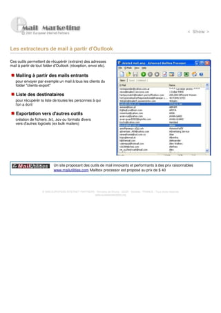 Les extracteurs de mail à partir d'Outlook

Ces outils permettent de récupérér (extraire) des adresses
mail à partir de tout folder d'Outlook (réception, envoi etc).

   Mailing à partir des mails entrants
   pour envoyer par exemple un mail à tous les clients du
   folder "clients-export"

   Liste des destinataires
   pour récupérér la liste de toutes les personnes à qui
   l'on a écrit

   Exportation vers d'autres outils
   création de fichiers .txt, .scv ou formats divers
   vers d'autres logiciels (ex bulk mailers)




                            Un site proposant des outils de mail innovants et performants à des prix raisonnables
                            www.mailutilities.com Mailbox processor est proposé au prix de $ 40




                    © 2000 EUROPEAN INTERNET PARTNERS - Domaine de Dhuizy - 02220 - Serches - FRANCE - Tous droits réservés
                                                      www.europeanpartners.org
 