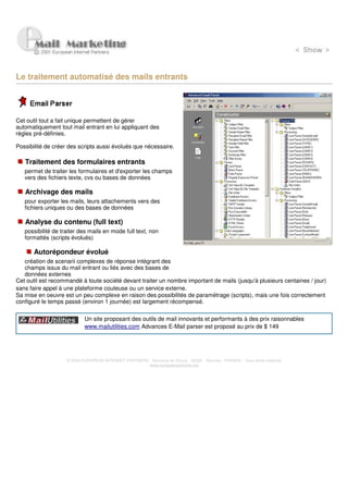 Le traitement automatisé des mails entrants




Cet outil tout a fait unique permettent de gérer
automatiquement tout mail entrant en lui appliquant des
règles pré-définies.

Possibilité de créer des scripts aussi évolués que nécessaire.

   Traitement des formulaires entrants
   permet de traiter les formulaires et d'exporter les champs
   vers des fichiers texte, cvs ou bases de données

   Archivage des mails
   pour exporter les mails, leurs attachements vers des
   fichiers uniques ou des bases de données

   Analyse du contenu (full text)
   possibilité de traiter des mails en mode full text, non
   formattés (scripts évolués)

       Autorépondeur évolué
   création de scenarii complexes de réponse intégrant des
   champs issus du mail entrant ou liés avec des bases de
   données externes
Cet outil est recommandé à toute société devant traiter un nombre important de mails (jusqu'à plusieurs centaines / jour)
sans faire appel à une plateforme couteuse ou un service externe
Sa mise en oeuvre est un peu complexe en raison des possibilités de paramétrage (scripts), mais une fois correctement
configuré le temps passé (environ 1 journée) est largement récompensé.

                            Un site proposant des outils de mail innovants et performants à des prix raisonnables
                            www.mailutilities.com Advances E-Mail parser est proposé au prix de $ 149




                    © 2000 EUROPEAN INTERNET PARTNERS - Domaine de Dhuizy - 02220 - Serches - FRANCE - Tous droits réservés
                                                      www.europeanpartners.org
 