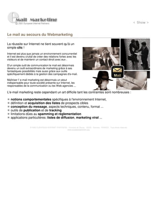 Le mail au secours du Webmarketing

La réussite sur Internet ne tient souvent qu'à un
simple clic !
Internet est plus que jamais un environnement concurrentiel
et il est devenu crutial de créer des relations fortes avec les
visiteurs et de maintenir un contact étroit avec eux .

D'un simple outil de communication le mail est désormais
devenu un outil extraordinaire de marketing grâce à ses
fantastiques possibilités mais aussi grâce aux outils
spécifiquement dédiés à la gestion des campagnes d'e-mail.

Maîtriser l' e-mail marketing est désormais un atout
indispensable pour toute société présente sur Internet, les
responsables de la communication ou les Web agencies ...

L'e-mail marketing reste cependant un art difficile tant les contraintes sont nombreuses :

   notions comportementales spécifiques à l'environnement Internet,
   définition et acquisition des listes de prospects cibles
   conception du message, aspects techniques, contenu, format ...
   outils de publication et de tracking
   limitations dûes au spamming et règlementation
   applications particulières: listes de diffusion, marketing viral ...


                    © 2000 EUROPEAN INTERNET PARTNERS - Domaine de Dhuizy - 02220 - Serches - FRANCE - Tous droits réservés
                                                      www.europeanpartners.org
 