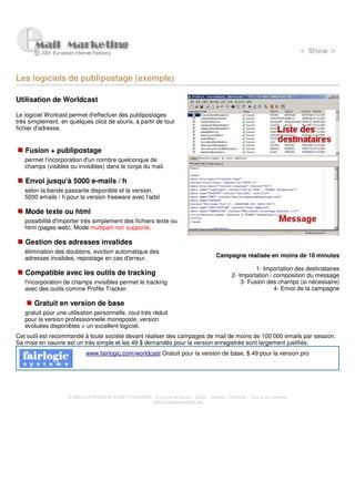 Les logiciels de publipostage (exemple)

Utilisation de Worldcast

Le logiciel Worlcast permet d'effectuer des publipostages
très simplement, en quelques clics de souris, à partir de tout
fichier d'adresse.


   Fusion + publipostage
   permet l'incorporation d'un nombre quelconque de
   champs (visibles ou invisibles) dans le corps du mail.

   Envoi jusqu'à 5000 e-mails / h
   selon la bande passante disponible et la version.
   5000 emails / h pour la version freeware avec l'adsl

   Mode texte ou html
   possibilité d'importer très simplement des fichiers texte ou
   html (pages web). Mode multipart non supporté.

   Gestion des adresses invalides
   élimination des doublons, eviction automatique des
   adresses invalides, repostage en cas d'erreur.                                        Campagne réalisée en moins de 10 minutes

                                                                                                          1- Importation des destinataires
   Compatible avec les outils de tracking                                                       2- Importation / composition du message
   l'incorporation de champs invisibles permet le tracking                                          3- Fusion des champs (si nécessaire)
   avec des outils comme Profile Tracker.                                                                        4- Envoi de la campagne

       Gratuit en version de base
   gratuit pour une utilisation personnelle, cout très réduit
   pour la version professionnelle monoposte, version
   évoluées disponibles > un excellent logiciel.
Cet outil est recommandé à toute société devant réaliser des campages de mail de moins de 100 000 emails par session.
Sa mise en oeuvre est un très simple et les 49 $ demandés pour la version enregistrée sont largement justifiés.
                            www.fairlogic.com/worldcast Gratuit pour la version de base, $ 49 pour la version pro




                    © 2000 EUROPEAN INTERNET PARTNERS - Domaine de Dhuizy - 02220 - Serches - FRANCE - Tous droits réservés
                                                      www.europeanpartners.org
 