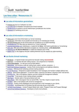 Les liens utiles / Ressources (1)
Mise a jour du 28 Janvier 2002



    Les sites d'information généralistes

         Arobase.org (tout sur l'utilisation du mail)
         journaldumail la newsletter francophone de l'email marketer
         Pandemonium le guide du courrier électronique (complet pour les novices
         Glossaire du marketing one to one



    Les sites d'information e-marketing

         Clickz.com (une mine d'information sur l'email marketing)
         Lymail.com (information d'une société commerciale sur le marketing par l'email)
         abcnetmarketing.com (le site d'information par excellence sur le Cybermarketing)
         emailtoday.com (l'un des sites de référence sur l' email marketing)
         emarketnewsmletter.com (statistiques, un gisement de liens, informations générales sur l'emarketing)
         ESC Lille, (MD Lab) premier laboratoire européen du marketing direct , a lire absolument
         Redaction.be LE site de référence en matière de rédaction pour le Net
         Bigben-Pub un site d'agence très bien réalisé présentant tous les aspects du cybermarketing


    Les Outils d'email marketing

         Worldcast - un logiciel simple mais performant de bulk mailing (recommandé)
         MailThem - un freeware de bulk mailing (version 1.52 uniquement en freeware)
         GrammadyneMailer - l'un des plus connus Bulk Mailers ...
         MailUtilities - de nombreux outils de mailing (bulk mailers, verifiers, extractors ...)
         Bulk Email Software Superstore - variety of bulk email programs and address collectors.
         E-Inform - Offering email marketing and bulk mailing solutions.
         E-mail Workshop - Designed to support broadcast e-mail messages and maintain multiple address lists.
         eMerge - Stand-alone application : e-mail form letter, customize and deliver it directly to their mail servers.
         Extractor Pro - Opt-in list address collector and bulk mailing list management software.
         Group Mail - Three levels of bulk mailing software available.
         Mail Agent - Outlook add-on that personalizes bulk mail.
         Mass Mailer - Bulk mail program that can send HTML, Text files. Import or export names.
         MultiMail - Bulk e-mail software with email list management.
         PostCast - Create contact databases and send personal e-mail messages to your clients.
         PromaSoft - AutoResponder for Windows that will automate all your email traffic.
         1st Bulk Email Software - include Prospect Mailer bulk mailer, Prospect Finder and Prospect Manager
         Vome Email Software Solutions - Developers of bulk email software.


                        © 2000-2002 EUROPEAN INTERNET PARTNERS - Domaine de Dhuizy - 02220 - Serches - FRANCE - Tous droits réservés
                                                            www.europeanpartners.org
 