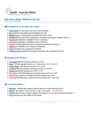 Les liens utiles / Ressources (2)
Mise a jour du 28 Janvier 2002



    Prestataires et sociétés de conseil

         Email Vision l'un des poids lours de l'e-mail marketing
         Akio plateforme de gestion des campagnes de mail
         Bastille-fr.com l'un des leaders européens de l'opt-in email
         Globalisnet vente de fichiers d'adresses , prestations de ciblage, routage, tracking
         Impact-net prestations complèes d' email -marketing
         Netpartage prestations complètes d'email marketing
         Kitalettre société spécialisée dans le sponsoring de listes de diffusion
         Net2One la newsletter sour toutes ses utilisations ...
         Edatis prestataire de campagnes d'emailing
         Mailperformance plateforme émergente de gestion de campagnes d'e-mail



    Vendeurs de fichiers

         Consodata 300 000 adresses à partir de 2.6 FF
         Ibase 150 000 adresses (centré sur 15-25 ans) de 1.6 FF à 2.4 FF
         Impact Regie 1 800 000 adresses de 1 FF à 3 FF
         Hi-Media 500 000 adresses centrées sur les jeux (1 à 5 FF)
         Impact-net 600 000 adresses de 0.3FF à 1 FF
         24/7 Media 3 000 000 d'adresses internationales à partir de 1.5 FF
         Bossconseil Location et routage de fichiers qualifiés (pour info)
         Directinet 600 000 profils, location de fichiers ciblés (0.24 ? par mail)



    Les Inclassables ...

         Mailcado - Propose des cadeaux gratuits dans les e-mails (pourquoi pas ?)
         Milimel - Etre payé 5 ? pour lire des e-mails ? (intressant ... pour Milimail !)
         PoPaye Recevez des e-mails et gagnez des cadeaux (si vous avez du temps disponible ...)
         Ouah services d'e-mails ciblés et rémunérés


                        © 2000-2002 EUROPEAN INTERNET PARTNERS - Domaine de Dhuizy - 02220 - Serches - FRANCE - Tous droits réservés
                                                            www.europeanpartners.org
 