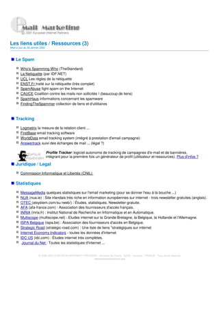 Les liens utiles / Ressources (3)
Mise a jour du 28 Janvier 2002



    Le Spam

         Who's Spamming Who (TheStandard)
         La Netiquette (par IDF.NET)
         UCL Les règles de la nétiquette
         ENST.Fr traité sur la nétiquette (très complet)
         SpamAbuse fight spam on the Internet
         CAUCE Coalition contre les mails non sollicités ! (beaucoup de liens)
         SpamHaus informations concernant les spamware
         FindingTheSpammer collection de liens et d'utilitaires



    Tracking

         Logmetrix la mesure de la relation client ...
         FirstBase email tracking software
         WorldData email tracking system (intégré à prestation d'email campagne)
         Answertrack suivi des échanges de mail ... (légal ?)

                                 Profile Tracker: logiciel autonome de tracking de campagnes d'e-mail et de bannières,
                                 intégrant pour la première fois un générateur de profil (utilisateur et ressources). Plus d'infos ?

    Juridique / Legal

         Commission Informatique et Libertés (CNIL)

    Statistiques

         MessageMedia quelques statistiques sur l'email marketing (pour se donner l'eau à la bouche ...)
         NUA (nua.ie) : Site irlandais très riche en information européennes sur internet - trois newsletter gratuites (anglais).
         OTEC (atsystem.com/su rweb/) : Études, statistiques. Newsletter gratuite.
         AFA (afa-france.com) : Association des fournisseurs d'accès français
         INRIA (inria.fr) : Institut National de Recherche en Informatique et en Automatique.
         Multiscope (multiscope.net) : Etudes internet sur la Grande Bretagne, la Belgique, la Hollande et l'Allemagne.
         ISPA Belgique (ispa.be) : Association des fournisseurs d'accès en Belgique.
         Strategic Road (strategic-road.com) : Une liste de liens "stratégiques sur internet
         Internet Economy Indicators - toutes les données d'internet
         IDC US (idc.com) : Études internet très complètes.
          Journal du Net : Toutes les statistiques d'internet ...


                        © 2000-2002 EUROPEAN INTERNET PARTNERS - Domaine de Dhuizy - 02220 - Serches - FRANCE - Tous droits réservés
                                                            www.europeanpartners.org
 