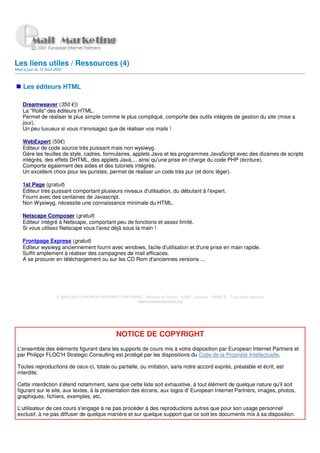 Les liens utiles / Ressources (4)
Mise a jour du 15 Aout 2003



    Les éditeurs HTML

    Dreamweaver (350 €))
    La "Rolls" des éditeurs HTML.
    Permet de réaliser le plus simple comme le plus compliqué, comporte des outils intégrés de gestion du site (mise a
    jour).
    Un peu luxueux si vous n'envisagez que de réaliser vos mails !

    WebExpert (50€)
    Editeur de code source très puissant mais non wysiwyg.
    Gère les feuilles de style, cadres, formulaires, applets Java et les programmes JavaScript avec des dizaines de scripts
    intégrés, des effets DHTML, des applets Java,... ainsi qu'une prise en charge du code PHP (écriture).
    Comporte également des aides et des tutoriels intégrés.
    Un excellent choix pour les puristes, permet de réaliser un code très pur (et donc léger).

    1st Page (gratuit)
    Editeur très puissant comportant plusieurs niveaux d'utilisation, du débutant à l'expert.
    Fourni avec des centaines de Javascript.
    Non Wysiwyg, nécessite une connaissance minimale du HTML.

    Netscape Composer (gratuit)
    Editeur intégré à Netscape, comportant peu de fonctions et assez limité.
    Si vous utilisez Netscape vous l'avez déjà sous la main !

    Frontpage Express (gratuit)
    Editeur wysiwyg anciennement fourni avec windows, facile d'utilisation et d'une prise en main rapide.
    Suffit amplement à réaliser des campagnes de mail efficaces.
    A se procurer en téléchargement ou sur les CD Rom d'anciennes versions ...




                        © 2000-2002 EUROPEAN INTERNET PARTNERS - Domaine de Dhuizy - 02220 - Serches - FRANCE - Tous droits réservés
                                                            www.europeanpartners.org




                                                       NOTICE DE COPYRIGHT
 L'ensemble des éléments figurant dans les supports de cours mis à votre disposition par European Internet Partners et
 par Philippr FLOC'H Strategic Consulting est protégé par les dispositions du Code de la Propriété Intellectuelle.

 Toutes reproductions de ceux-ci, totale ou partielle, ou imitation, sans notre accord exprès, préalable et écrit, est
 interdite.

 Cette interdiction s'étend notamment, sans que cette liste soit exhaustive, à tout élément de quelque nature qu'il soit
 figurant sur le site, aux textes, à la présentation des écrans, aux logos d' European Internet Partners, images, photos,
 graphiques, fichiers, exemples, etc.

 L'utilisateur de ces cours s'engage à ne pas procéder à des reproductions autres que pour son usage personnel
 exclusif, à ne pas diffuser de quelque manière et sur quelque support que ce soit les documents mis à sa disposition.
 