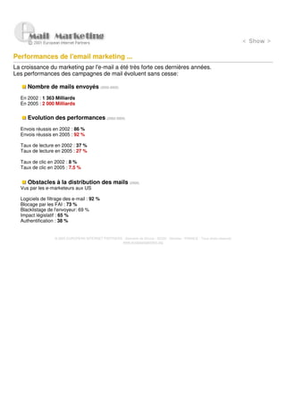 Performances de l'email marketing ...
La croissance du marketing par l'e-mail a été très forte ces dernières années.
Les performances des campagnes de mail évoluent sans cesse:

     Nombre de mails envoyés (2002-2005)
  En 2002 : 1 363 Milliards
  En 2005 : 2 000 Milliards


     Evolution des performances (2002-2005)
  Envois réussis en 2002 : 86 %
  Envois réussis en 2005 : 92 %

  Taux de lecture en 2002 : 37 %
  Taux de lecture en 2005 : 27 %

  Taux de clic en 2002 : 8 %
  Taux de clic en 2005 : 7.5 %


     Obstacles à la distribution des mails (2005)
  Vus par les e-marketeurs aux US

  Logiciels de filtrage des e-mail : 92 %
  Blocage par les FAI : 73 %
  Blacklistage de l'envoyeur: 69 %
  Impact législatif : 65 %
  Authentification : 38 %


                  © 2005 EUROPEAN INTERNET PARTNERS - Domaine de Dhuizy - 02220 - Serches - FRANCE - Tous droits réservés
                                                    www.europeanpartners.org
 
