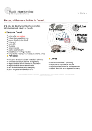 Forces, faiblesses et limites de l'e-mail

L' E-Mail est devenu LE moyen universel de
communication à travers le monde.

  Forces de l'e-mail

     universel et peu coûteux
     indépendant des plateformes
     pouvoir de pénétration élevé
     instantané
     archivable
     classable
     retransmissible
     gestion automatisable
     possibilités de tracking évoluées
     compatibilité avec nouveaux vecteurs (tel,sms, umts)
     Faiblesses

     fréquence de lecture variable (instantané à 1 mois)
                                                                             Limites
     adresses volatiles (multiplicité, changement)
                                                                             utilisation raisonnée > spamming
     impossibilité de vérifier l'identité du propriétaire
                                                                             nécessite un support Web efficace
     impossibilité de vérifier la localisation
                                                                             technologiques (limites de bande passante)
     taux de dilution élevé (de plus en plus)
                                                                             légales (évolution de la règlementation EU)
     pour l'image de l'entreprise (si abus)


                  © 2000 EUROPEAN INTERNET PARTNERS - Domaine de Dhuizy - 02220 - Serches - FRANCE - Tous droits réservés
                                                    www.europeanpartners.org
 
