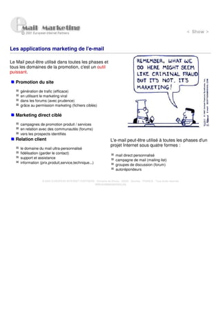 Les applications marketing de l'e-mail

Le Mail peut-être utilisé dans toutes les phases et
tous les domaines de la promotion, c'est un outil
puissant.

   Promotion du site

     génération de trafic (efficace)
     en utilisant le marketing viral
     dans les forums (avec prudence)
     grâce au permission marketing (fichiers ciblés)

   Marketing direct ciblé

     campagnes de promotion produit / services
     en relation avec des communautés (forums)
     vers les prospects identifiés
   Relation client                                                    L'e-mail peut-être utilisé à toutes les phases d'un
                                                                      projet Internet sous quatre formes :
     le domaine du mail ultra-personnalisé
     fidélisation (garder le contact)
                                                                          mail direct personnalisé
     support et assistance
                                                                          campagne de mail (mailing list)
     information (prix,produit,service,technique...)
                                                                          groupes de discussion (forum)
                                                                          autorépondeurs


                   © 2000 EUROPEAN INTERNET PARTNERS - Domaine de Dhuizy - 02220 - Serches - FRANCE - Tous droits réservés
                                                     www.europeanpartners.org
 