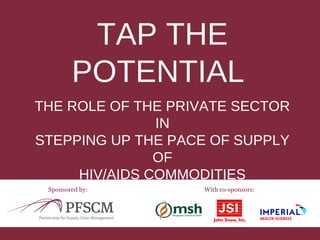 TAP THE 
POTENTIAL 
THE ROLE OF THE PRIVATE SECTOR 
IN 
STEPPING UP THE PACE OF SUPPLY 
OF 
HIV/AIDS COMMODITIES 
Sponsored by: With co-sponsors: 
 