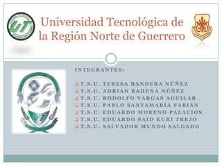 Universidad Tecnológica de
la Región Norte de Guerrero

      INTEGRANTES:

       T.S.U. TERESA BANDERA NÚÑEZ
       T.S.U. ADRIAN BAHENA NÚÑEZ
       T.S.U. RODOLFO VARGAS AGUILAR
       T.S.U. PABLO SANTAMARÍA FABIÁN
       T.S.U. EDUARDO MORENO PALACIOS
       T.S.U. EDUARDO SAID KURI TREJO
       T.S.U. SALVADOR MUNDO SALGADO
 