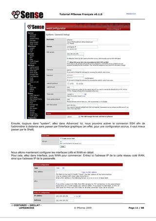Tutorial PfSense Français v0.1.0
© COSTANZO – GRILLAT -
LEFRANCOIS © PfSense 2009 Page 11 / 88
Ensuite, toujours dans "system", allez dans Advanced. Ici, nous pouvons activer la connexion SSH afin de
l'administrer à distance sans passer par l'interface graphique (en effet, pour une configuration accrus, il vaut mieux
passer par le Shell).
Nous allons maintenant configurer les interfaces LAN et WAN en détail.
Pour cela, allez dans Interface, puis WAN pour commencer. Entrez ici l'adresse IP de la carte réseau coté WAN,
ainsi que l'adresse IP de la passerelle.
 