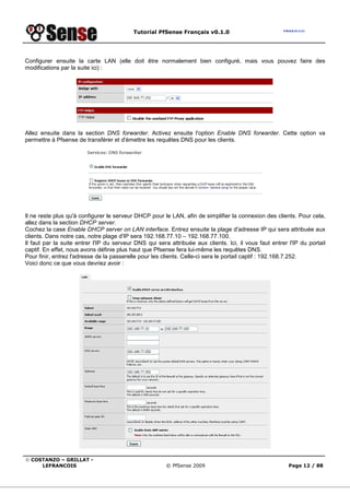 Tutorial PfSense Français v0.1.0
© COSTANZO – GRILLAT -
LEFRANCOIS © PfSense 2009 Page 12 / 88
Configurer ensuite la carte LAN (elle doit être normalement bien configuré, mais vous pouvez faire des
modifications par la suite ici) :
Allez ensuite dans la section DNS forwarder. Activez ensuite l'option Enable DNS forwarder. Cette option va
permettre à Pfsense de transférer et d'émettre les requêtes DNS pour les clients.
Il ne reste plus qu'à configurer le serveur DHCP pour le LAN, afin de simplifier la connexion des clients. Pour cela,
allez dans la section DHCP server.
Cochez la case Enable DHCP server on LAN interface. Entrez ensuite la plage d'adresse IP qui sera attribuée aux
clients. Dans notre cas, notre plage d'IP sera 192.168.77.10 – 192.168.77.100.
Il faut par la suite entrer l'IP du serveur DNS qui sera attribuée aux clients. Ici, il vous faut entrer l'IP du portail
captif. En effet, nous avons définie plus haut que Pfsense fera lui-même les requêtes DNS.
Pour finir, entrez l'adresse de la passerelle pour les clients. Celle-ci sera le portail captif : 192.168.7.252.
Voici donc ce que vous devriez avoir :
 