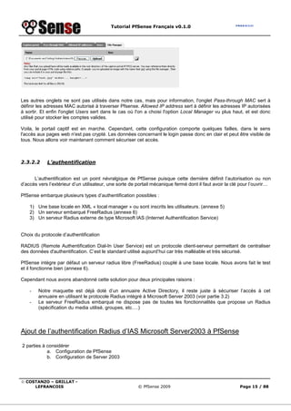 Tutorial PfSense Français v0.1.0
© COSTANZO – GRILLAT -
LEFRANCOIS © PfSense 2009 Page 15 / 88
Les autres onglets ne sont pas utilisés dans notre cas, mais pour information, l'onglet Pass-through MAC sert à
définir les adresses MAC autorisé à traverser Pfsense. Allowed IP address sert à définir les adresses IP autorisées
à sortir. Et enfin l'onglet Users sert dans le cas où l'on a choisi l'option Local Manager vu plus haut, et est donc
utilisé pour stocker les comptes valides.
Voila, le portail captif est en marche. Cependant, cette configuration comporte quelques failles, dans le sens
l'accès aux pages web n'est pas crypté. Les données concernant le login passe donc en clair et peut être visible de
tous. Nous allons voir maintenant comment sécuriser cet accès.
2.3.2.2 L’authentification
L’authentification est un point névralgique de PfSense puisque cette dernière définit l’autorisation ou non
d’accès vers l’extérieur d’un utilisateur, une sorte de portail mécanique fermé dont il faut avoir la clé pour l’ouvrir…
PfSense embarque plusieurs types d’authentification possibles :
1) Une base locale en XML « local manager » ou sont inscrits les utilisateurs. (annexe 5)
2) Un serveur embarqué FreeRadius (annexe 6)
3) Un serveur Radius externe de type Microsoft IAS (Internet Authentification Service)
Choix du protocole d’authentification
RADIUS (Remote Authentification Dial-In User Service) est un protocole client-serveur permettant de centraliser
des données d'authentification. C’est le standard utilisé aujourd’hui car très malléable et très sécurisé.
PfSense intègre par défaut un serveur radius libre (FreeRadius) couplé à une base locale. Nous avons fait le test
et il fonctionne bien (annexe 6).
Cependant nous avons abandonné cette solution pour deux principales raisons :
- Notre maquette est déjà doté d’un annuaire Active Directory, il reste juste à sécuriser l’accès à cet
annuaire en utilisant le protocole Radius intégré à Microsoft Server 2003 (voir partie 3.2)
- Le serveur FreeRadius embarqué ne dispose pas de toutes les fonctionnalités que propose un Radius
(spécification du media utilisé, groupes, etc….)
Ajout de l’authentification Radius d’IAS Microsoft Server2003 à PfSense
2 parties à considérer
a. Configuration de PfSense
b. Configuration de Server 2003
 