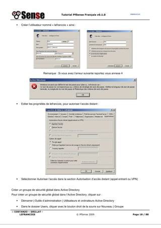 Tutorial PfSense Français v0.1.0
© COSTANZO – GRILLAT -
LEFRANCOIS © PfSense 2009 Page 18 / 88
Créer l’utilisateur nommé « lefrancois » ainsi :
Remarque : Si vous avez l’erreur suivante reportez vous annexe 4
Editer les propriétés de lefrancois, pour autoriser l’accès distant :
Sélectionner Autoriser l’accès dans la section Autorisation d’accès distant (appel entrant ou VPN)
Créer un groupe de sécurité global dans Active Directory
Pour créer un groupe de sécurité global dans l’Active Directory, cliquer sur :
Démarrer | Outils d’administration | Utilisateurs et ordinateurs Active Directory
Dans le dossier Users, cliquer avec le bouton droit de la souris sur Nouveau | Groupe
 