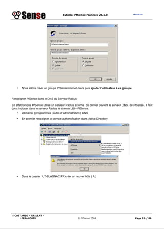Tutorial PfSense Français v0.1.0
© COSTANZO – GRILLAT -
LEFRANCOIS © PfSense 2009 Page 19 / 88
Nous allons créer un groupe PfSenseInternetUsers puis ajouter l’utilisateur à ce groupe.
Renseigner PfSense dans le DNS du Serveur Radius
En effet lorsque PfSense utilise un serveur Radius externe ce dernier devient le serveur DNS de PfSense. Il faut
donc indiquer dans le serveur Radius le chemin LUI---PfSense.
Démarrer | programmes | outils d’administration | DNS
En premier renseigner le service authentification dans Active Directory
Dans le dossier IUT-BLAGNAC.FR créer un nouvel hôte ( A )
 