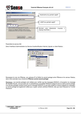 Tutorial PfSense Français v0.1.0
© COSTANZO – GRILLAT -
LEFRANCOIS © PfSense 2009 Page 20 / 88
Paramétrer le service IAS
Dans l’interface d’administration du Service d’authentification Internet, Ajouter un client Radius :
Renseigner le nom de PfSense, son adresse IP et Définir le secret partagé entre PfSense et le serveur Radius,
dans notre exemple nous choisirons PfSense comme secret partagé.
Remarque : Les secrets partagés sont utilisés pour vérifier que les messages RADIUS, à l'exception du message
de requête d'accès, sont envoyés par un périphérique compatible RADIUS configuré avec le même secret partagé.
Les secrets partagés vérifient aussi que le message RADIUS n'a pas été modifié en transit (intégrité du message).
Le secret partagé est également utilisé pour crypter certains attributs RADIUS, tels que User-Password et Tunnel-
Password.
Hostname du portail captif
L’@IP du portail captif
Permet une résolution inverse (
champ PoinTeR )
 