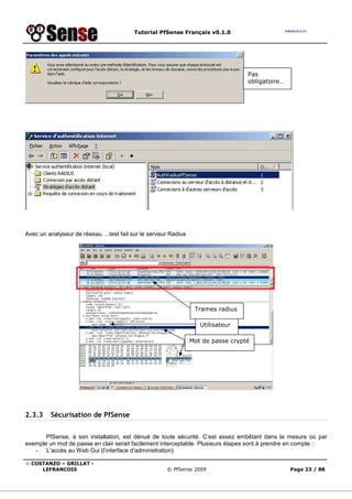 Tutorial PfSense Français v0.1.0
© COSTANZO – GRILLAT -
LEFRANCOIS © PfSense 2009 Page 23 / 88
Avec un analyseur de réseau….test fait sur le serveur Radius
2.3.3 Sécurisation de PfSense
PfSense, à son installation, est dénué de toute sécurité. C’est assez embêtant dans la mesure où par
exemple un mot de passe en clair serait facilement interceptable. Plusieurs étapes sont à prendre en compte :
- L’accès au Web Gui (l’interface d’administration)
Pas
obligatoire…
Utilisateur
Mot de passe crypté
Trames radius
 