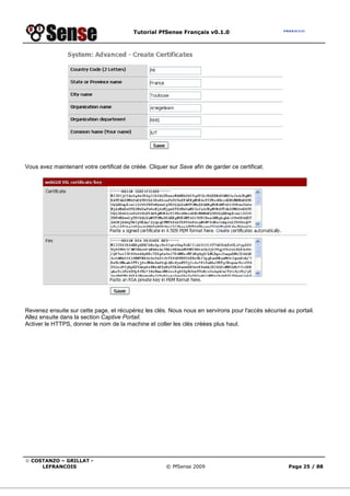 Tutorial PfSense Français v0.1.0
© COSTANZO – GRILLAT -
LEFRANCOIS © PfSense 2009 Page 25 / 88
Vous avez maintenant votre certificat de créée. Cliquer sur Save afin de garder ce certificat.
Revenez ensuite sur cette page, et récupérez les clés. Nous nous en servirons pour l'accès sécurisé au portail.
Allez ensuite dans la section Captive Portail.
Activer le HTTPS, donner le nom de la machine et coller les clés créées plus haut.
 