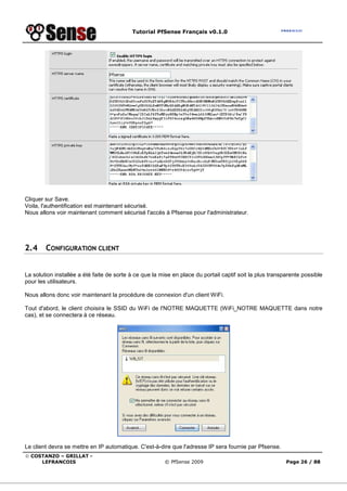 Tutorial PfSense Français v0.1.0
© COSTANZO – GRILLAT -
LEFRANCOIS © PfSense 2009 Page 26 / 88
Cliquer sur Save.
Voila, l'authentification est maintenant sécurisé.
Nous allons voir maintenant comment sécurisé l'accès à Pfsense pour l'administrateur.
2.4 CONFIGURATION CLIENT
La solution installée a été faite de sorte à ce que la mise en place du portail captif soit la plus transparente possible
pour les utilisateurs.
Nous allons donc voir maintenant la procédure de connexion d'un client WiFi.
Tout d'abord, le client choisira le SSID du WiFi de l'NOTRE MAQUETTE (WiFi_NOTRE MAQUETTE dans notre
cas), et se connectera à ce réseau.
Le client devra se mettre en IP automatique. C'est-à-dire que l'adresse IP sera fournie par Pfsense.
 