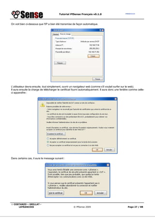 Tutorial PfSense Français v0.1.0
© COSTANZO – GRILLAT -
LEFRANCOIS © PfSense 2009 Page 27 / 88
On voit bien ci-dessous que l'IP a bien été transmise de façon automatique.
L'utilisateur devra ensuite, tout simplement, ouvrir un navigateur web (comme s'il voulait surfer sur le web).
Il aura ensuite la charge de télécharger le certificat fourni automatiquement. Il aura donc une fenêtre comme celle-
ci apparaître :
Dans certains cas, il aura le message suivant :
 