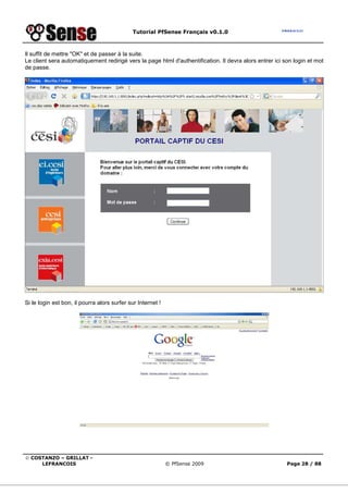Tutorial PfSense Français v0.1.0
© COSTANZO – GRILLAT -
LEFRANCOIS © PfSense 2009 Page 28 / 88
Il suffit de mettre "OK" et de passer à la suite.
Le client sera automatiquement redirigé vers la page html d'authentification. Il devra alors entrer ici son login et mot
de passe.
Si le login est bon, il pourra alors surfer sur Internet !
 